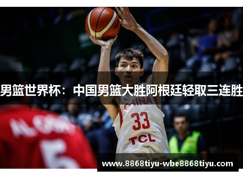 男篮世界杯：中国男篮大胜阿根廷轻取三连胜