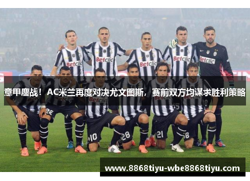 意甲鏖战！AC米兰再度对决尤文图斯，赛前双方均谋求胜利策略