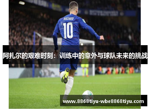 阿扎尔的艰难时刻：训练中的意外与球队未来的挑战