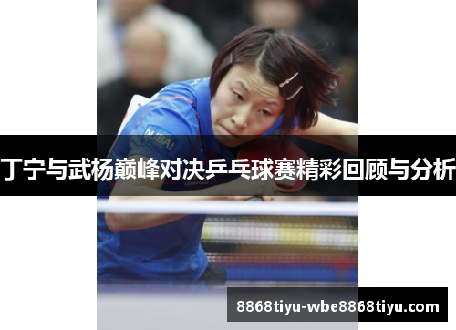 丁宁与武杨巅峰对决乒乓球赛精彩回顾与分析